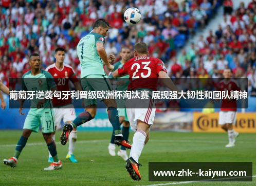 葡萄牙逆袭匈牙利晋级欧洲杯淘汰赛 展现强大韧性和团队精神