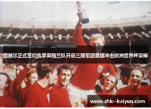 图赫尔正式签约执掌英格兰队开启三狮军团重建冲击欧洲世界杯荣耀