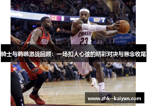 骑士与鹈鹕激战回顾：一场扣人心弦的精彩对决与悬念收尾